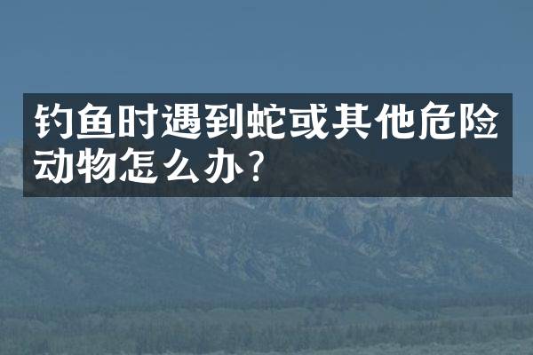 钓鱼时遇到蛇或其他危险动物怎么办？