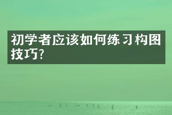 初学者应该如何练习构图技巧？