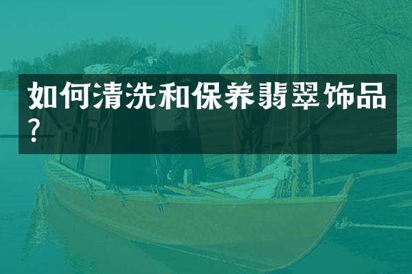 如何清洗和保养翡翠饰品？
