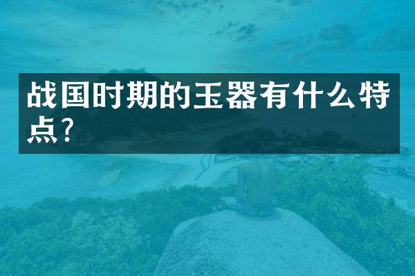 战国时期的玉器有什么特点？