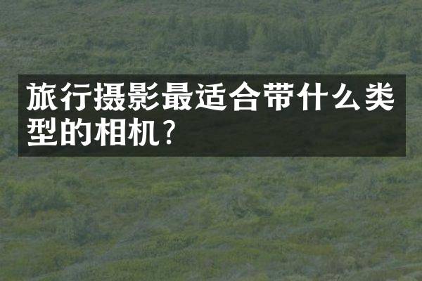 旅行摄影最适合带什么类型的相机？