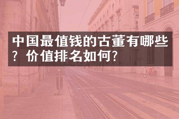 中国最值钱的古董有哪些？价值排名如何？