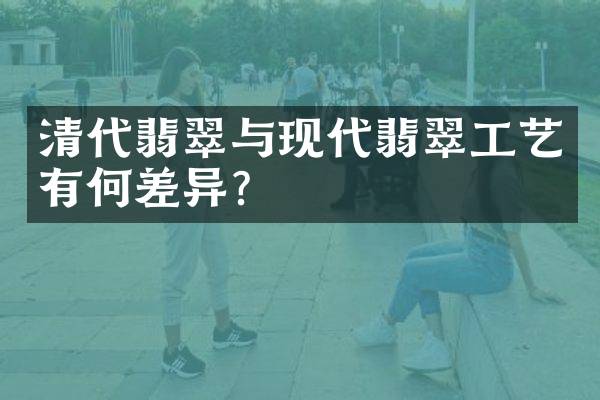 清代翡翠与现代翡翠工艺有何差异？