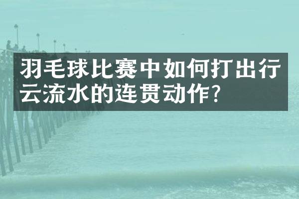 羽毛球比赛中如何打出行云流水的连贯动作？