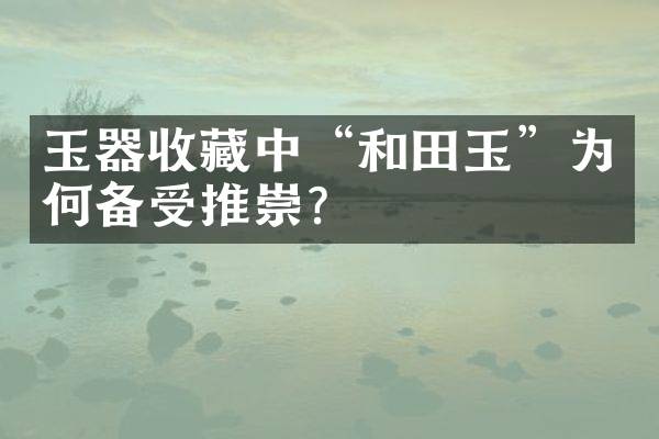 玉器收藏中&ldquo;和田玉&rdquo;为何备受推崇？