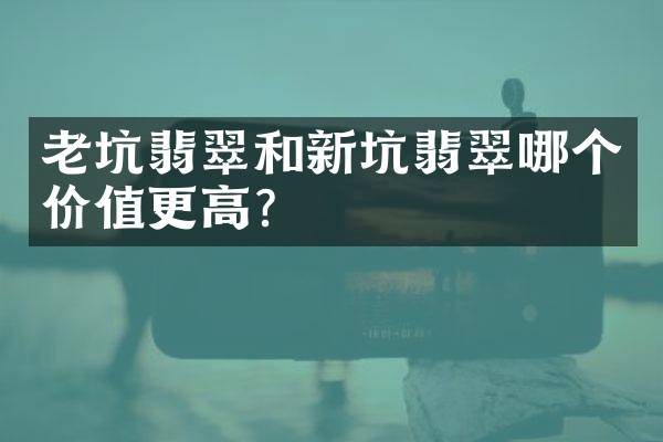 老坑翡翠和新坑翡翠哪个价值更高？