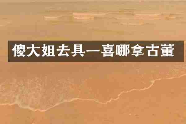 傻大姐去具一喜哪拿古董