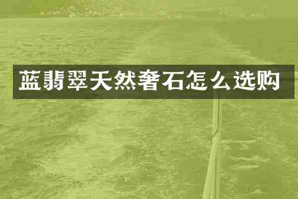 蓝翡翠天然奢石怎么选购