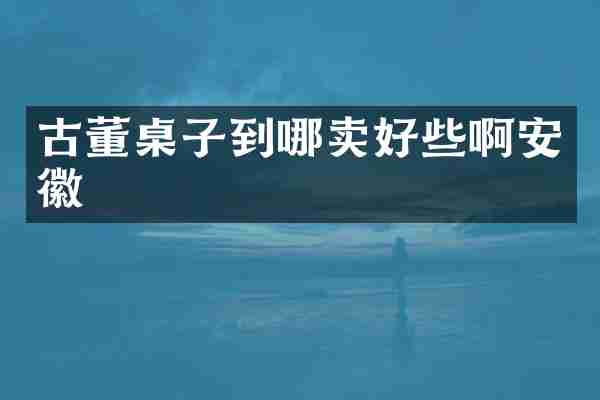古董桌子到哪卖好些啊安徽