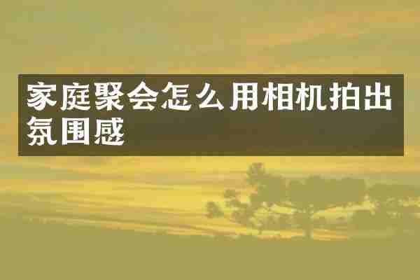 家庭聚会怎么用相机拍出氛围感
