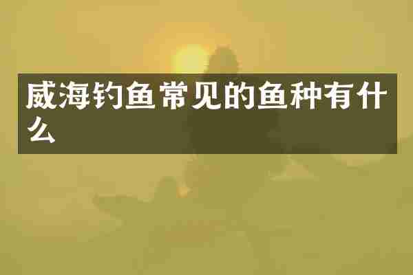 威海钓鱼常见的鱼种有什么