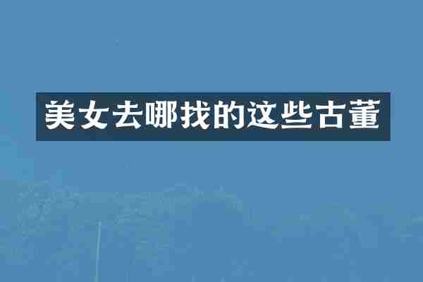 美女去哪找的这些古董