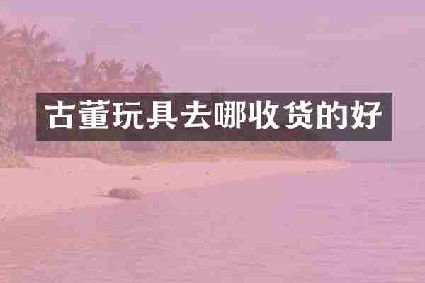 古董玩具去哪收货的好