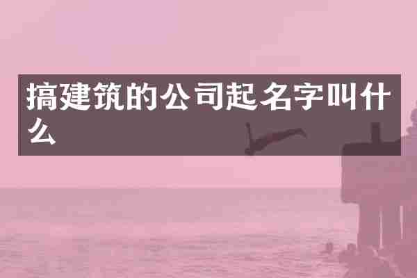 搞建筑的公司起名字叫什么