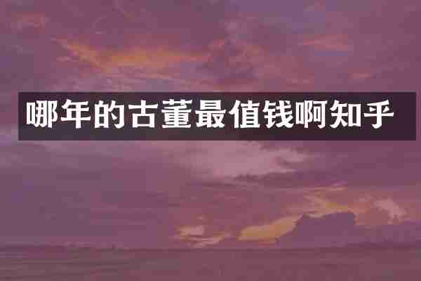 哪年的古董最值钱啊知乎