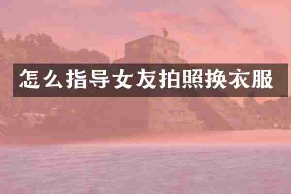 怎么指导女友拍照换衣服