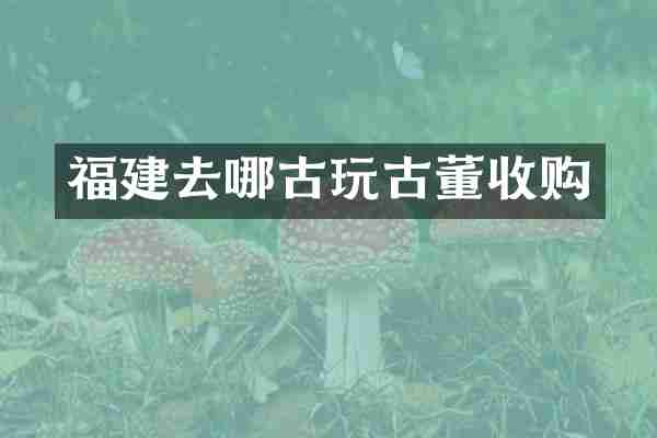 福建去哪古玩古董收购