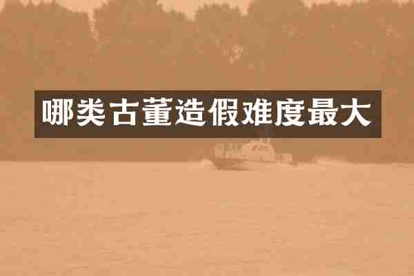 哪类古董造假难度最大