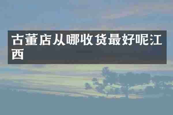 古董店从哪收货最好呢江西